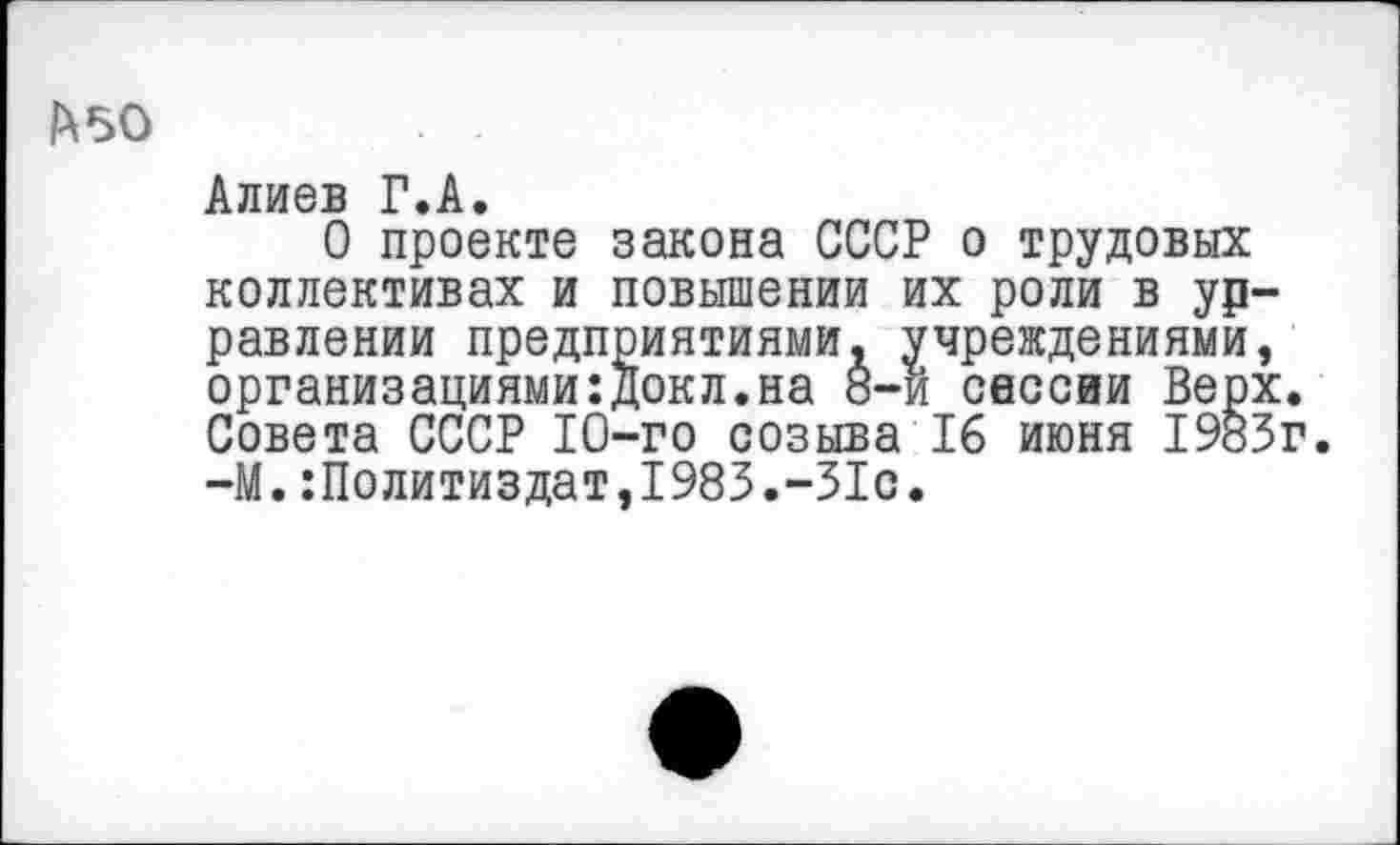 ﻿1^50	. .
Алиев Г.А.
О проекте закона СССР о трудовых коллективах и повышении их роли в ур-равлении предприятиями, учреждениями, организациями:докл.на 8-и сессии Верх. Совета СССР 10-го созыва 16 июня 1983г. —М.Политиздат,1983.-31с.